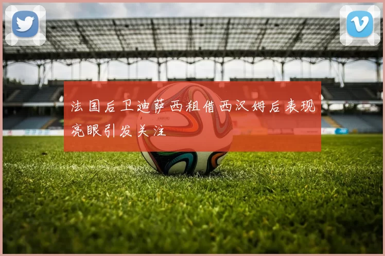 法国后卫迪萨西租借西汉姆后表现亮眼引发关注