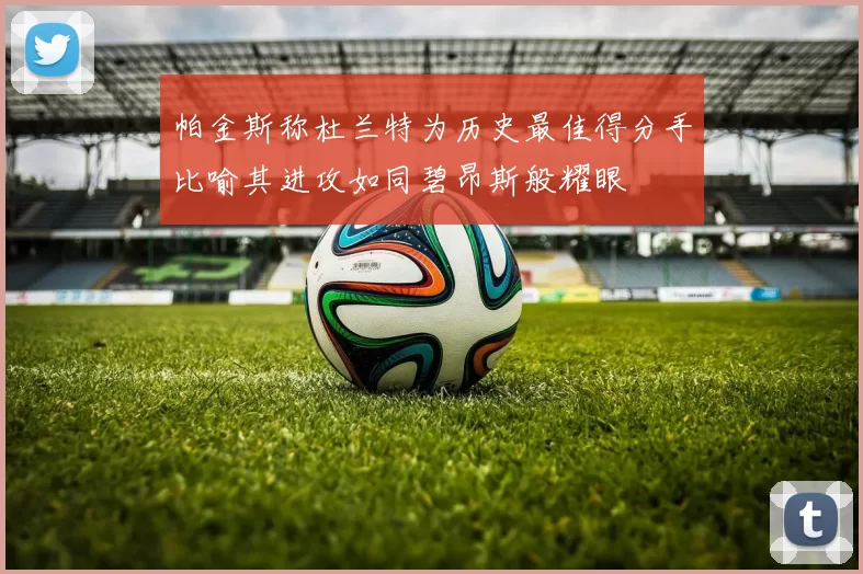 帕金斯称杜兰特为历史最佳得分手比喻其进攻如同碧昂斯般耀眼
