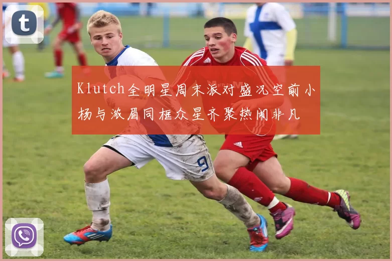 Klutch全明星周末派对盛况空前小杨与浓眉同框众星齐聚热闹非凡