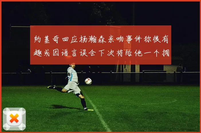 约基奇回应杨瀚森亲吻事件称很有趣或因语言误会下次将给他一个拥抱