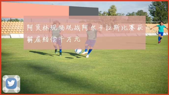 阿莫林现场观战阿尔卡拉斯比赛获解雇赔偿千万元