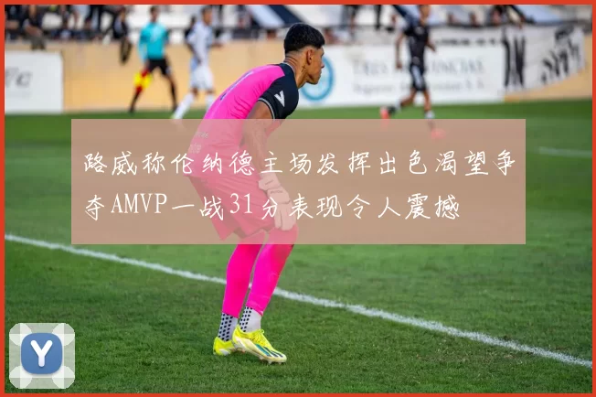 路威称伦纳德主场发挥出色渴望争夺AMVP一战31分表现令人震撼