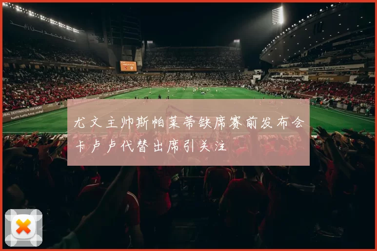 尤文主帅斯帕莱蒂缺席赛前发布会卡卢卢代替出席引关注