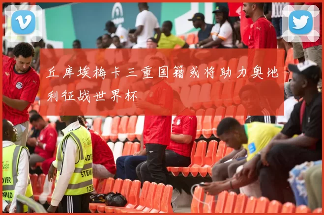 丘库埃梅卡三重国籍或将助力奥地利征战世界杯