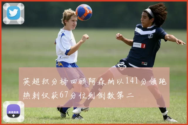 英超积分榜回顾阿森纳以141分领跑热刺仅获67分位列倒数第二