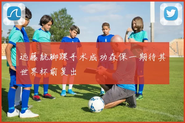 远藤航脚踝手术成功森保一期待其世界杯前复出