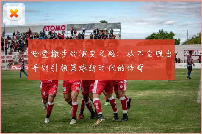 哈登撤步的演变之路：从不合理出手到引领篮球新时代的传奇