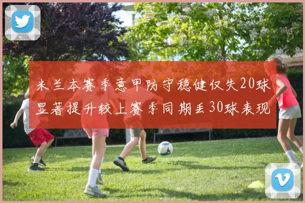 米兰本赛季意甲防守稳健仅失20球显著提升较上赛季同期丢30球表现