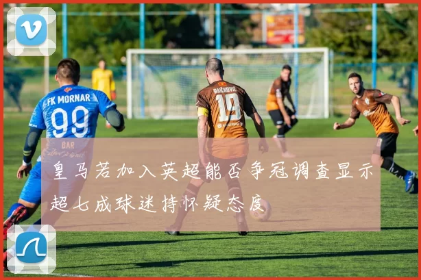 皇马若加入英超能否争冠调查显示超七成球迷持怀疑态度
