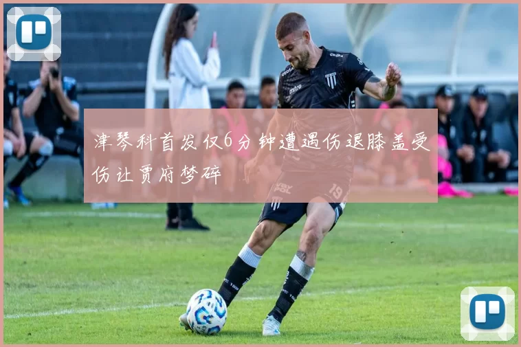 津琴科首发仅6分钟遭遇伤退膝盖受伤让贾府梦碎