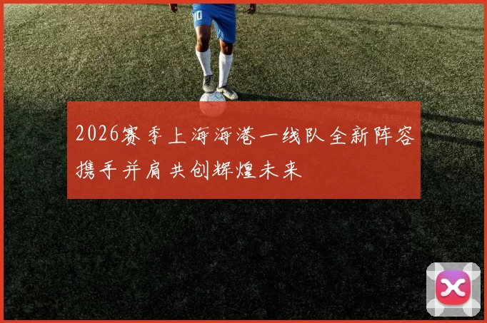 2026赛季上海海港一线队全新阵容携手并肩共创辉煌未来